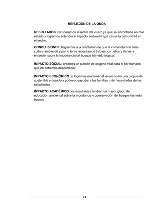 REFLEXION DE LA ONDA 
RESULTADOS: recuperamos el sector del vivero ya que se encontraba en mal 
estado y logramos entender el impacto ambiental que causa la comunidad en 
el sector. 
CONCLUSIONES: lleguemos a la conclusión de que la comunidad no tiene 
cultura ambiental y por lo tanto necesitamos trabajar con ellos y darles a 
entender sobre la importancia del bosque húmedo tropical. 
IMPACTO SOCIAL: creamos un pulmón de oxigeno vital para el ser humano 
que no debemos desperdiciar 
IMPACTO ECONÓMICO: si logramos mantener el vivero como una propuesta 
sostenible y duradera podremos ayudar a las familias más necesitadas de los 
estudiantes 
IMPACTO ACADÉMICO: los estudiantes tendrán un mayor grado de 
educación ambiental sobre la importancia y conservación del bosque húmedo 
tropical 
22 
 
