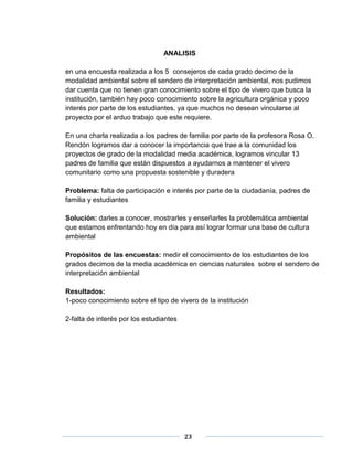 ANALISIS 
en una encuesta realizada a los 5 consejeros de cada grado decimo de la 
modalidad ambiental sobre el sendero de interpretación ambiental, nos pudimos 
dar cuenta que no tienen gran conocimiento sobre el tipo de vivero que busca la 
institución, también hay poco conocimiento sobre la agricultura orgánica y poco 
interés por parte de los estudiantes, ya que muchos no desean vincularse al 
proyecto por el arduo trabajo que este requiere. 
En una charla realizada a los padres de familia por parte de la profesora Rosa O. 
Rendón logramos dar a conocer la importancia que trae a la comunidad los 
proyectos de grado de la modalidad media académica, logramos vincular 13 
padres de familia que están dispuestos a ayudarnos a mantener el vivero 
comunitario como una propuesta sostenible y duradera 
Problema: falta de participación e interés por parte de la ciudadanía, padres de 
familia y estudiantes 
Solución: darles a conocer, mostrarles y enseñarles la problemática ambiental 
que estamos enfrentando hoy en día para así lograr formar una base de cultura 
ambiental 
Propósitos de las encuestas: medir el conocimiento de los estudiantes de los 
grados decimos de la media académica en ciencias naturales sobre el sendero de 
interpretación ambiental 
Resultados: 
1-poco conocimiento sobre el tipo de vivero de la institución 
23 
2-falta de interés por los estudiantes 
 