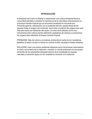 INTRODUCCIÓN 
El propósito del vivero es diseñar e implementar una cultura ambiental hacia la 
comunidad dándoles a enseñar la importancia de la naturaleza enfocándonos en 
el bosque húmedo tropical que se encuentra localizado en el puente san 
Fernando-gamma, intersección con la quebrada del oso, parque lineal de las 
iguanas hasta el antiguo san Andresito para crear un pulmón de oxigeno que será 
vital para todos los habitantes del sector, el vivero será utilizado como una 
herramienta para cultivar plantas altamente captadoras de carbono y productoras 
de oxígeno para reforestar el bosque húmedo tropical. 
PROBLEMA: falta de cultura y conciencia ambiental por parte de los ciudadanos 
aledaños al sector ya que no tienen en cuenta el daño causado al medio ambiente 
SOLUCION: crear una cultura ambiental utilizando como herramienta intermediaria 
el vivero comunitario de la institución, creando un comité ambiental con los padres 
de familia de los estudiantes del grado decimo de la modalidad de ciencias 
naturales y buscando apoyo en los ciudadanos cercanos a la institución 
5 
 