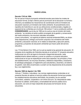 MARCO LEGAL 
Decreto 1743 de 1994. 
Por el cual se incluye el proyecto ambiental escolar para todos los niveles de 
educación formal, se fijan criterios para la promoción de la educación no formal e 
informal y se establece los mecanismos de coordinación entre el ministerio de 
educación nacional y el ministerio del medio ambiente. El procedimiento de la 
república de Colombia en uso de sus atribuciones constitucionales y legales en 
especial de las conferidas por el artículo 189 ordinal 11 de la constitución política 
CONSIDERANDO: que la ley de 1993 por la cual se crea el ministro del medio 
ambiente. “se reordena el sector publico encargado de la gestión y conservación 
del medio ambiente y los recursos naturales renovables 
(vivero comunitario) , se organiza el sistema nacional ambiental-SINA y se dictan 
otras disposiciones, entrega una función conjunta a los ministerios del medio 
ambiente y educación nacional, en lo relatico al desarrollo y ejecución planes, 
programas y proyectos de educación ambiental que hacen parte del servicio 
educativo. 
Ley 115 de febrero 8 de 1994, por la cual se expide la ley general de educación. El 
congreso de la república de Colombia decreta en el artículo 73 “proyecto educativo 
institucional con el fin de lograr la formación integral del educando, cada 
establecimiento deberá elaborar y poner en práctica un proyecto educativo 
institucional en el que se especifiquen entre otros aspectos, los principios y fines 
del establecimiento, los recursos docentes y didácticos disponibles y necesarios, 
la estrategia pedagógica, el reglamento para estudiantes y docentes y el sistema 
de gestión, todo ellos encaminado a cumplir con las disposiciones de la presente 
ley y sus reglamentos. 
Decreto 1860 de Agosto 3 de 1994 
Artículo 1º Ámbito y naturaleza. Las normas reglamentarias contenidas en el 
presente Decreto se aplican al servicio público de educación formal que presten 
los establecimientos educativos del Estado, los privados, los de carácter 
comunitario, solidario, cooperativo o sin ánimo de lucro. Su interpretación debe 
favorecer la calidad, continuidad y universalidad del servicio público de la 
educación, así como el mejor desarrollo del proceso de formación de los 
educandos. 
6 
 