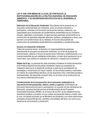 LEY # 1549: POR MEDIO DE LA CUAL SE FORTALECE LA 
INSTITUCIONALIZACIÓN DE LA POLÍTICA NACIONAL DE EDUCACIÓN 
AMBIENTAL Y SU INCORPORACIÓN EFECTIVA EN EL DESARROLLO 
TERRITORIAL 
Definición de la Educación Ambiental. Para efectos de la presente ley, la 
educación ambiental debe ser entendida, como un proceso dinámico y 
participativo, orientado a la formación de personas críticas y reflexivas, con 
capacidades para comprender las problemáticas ambientales de sus contextos 
(locales, regionales y nacionales). Al igual que para participar activamente en la 
construcción de apuestas integrales (técnicas, políticas, pedagógicas y otras), que 
apunten a la transformación de su realidad, en función del propósito de 
construcción de sociedades ambientalmente sustentables y socialmente justas. 
Acceso a la educación ambiental. 
Todas las personas tienen el derecho y la responsabilidad de participar 
directamente en procesos de educación ambiental, con el fin de apropiar los 
conocimientos, saberes y formas de aproximarse individual y colectivamente, a un 
manejo sostenible de sus realidades ambientales, a través de la generación de un 
marco ético, que enfatice en actitudes de valoración y respeto por el ambiente. 
Objeto de la ley. La presente ley está orientada a fortalecer la institucionalización 
de la Política Nacional de Educación Ambiental, desde sus propósitos de 
instalación efectiva en el desarrollo territorial; a partir de la consolidación de 
estrategias y mecanismos de mayor impacto, en los ámbitos locales y nacionales, 
en materia de sostenibilidad del tema, en los escenarios intra, interinstitucionales e 
intersectoriales, del desarrollo nacional. Esto, en el marco de la construcción de 
una cultura ambiental para el país. 
Fortalecimiento de la incorporación de la educación ambiental en la 
educación formal (preescolar, básica, media y superior). El Ministerio de 
Educación Nacional promoverá y acompañará, en acuerdo con las Secretarías de 
Educación, procesos formativos para el fortalecimiento de los Proyectos 
Ambientales Escolares (PRAE), en el marco de los PEI, de los establecimientos 
educativos públicos y privados, en sus niveles de preescolar básica y media, para 
lo cual, concertará acciones con el Ministerio de Ambiente y con otras instituciones 
asociadas al desarrollo técnico, científico y tecnológico del tema, así como a sus 
espacios de comunicación y proyección. 
7 
 