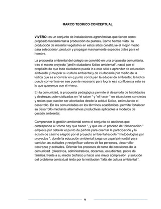 MARCO TEORICO CONCEPTUAL 
VIVERO: es un conjunto de instalaciones agronómicas que tienen como 
propósito fundamental la producción de plantas. Como hemos visto , la 
producción de material vegetativo en estos sitios constituye el mejor medio 
para seleccionar, producir y propagar masivamente especies útiles para el 
hombre. 
La propuesta ambiental del colegio se convirtió en una propuesta comunitaria, 
tras el macro proyecto “jardín ciudadano lúdico ambiental“, nació con el 
propósito de que todo ciudadano pueda ir a esta sitio a aprender de educación 
ambiental y mejorar su cultura ambiental y de ciudadanía por medio de la 
lúdica que es encontrar en q punto concluyen la educación ambiental, la lúdica 
puede convertirse en ese puente necesario para lograr esa confluencia esto es 
lo que queremos con el vivero. 
En la comunidad, la propuesta pedagógica permite el desarrollo de habilidades 
y destrezas potencializadas en “el saber “ y “el hacer “ en situaciones concretas 
y reales que pueden ser abordadas desde la actitud lúdica, estimulando el 
desarrollo. En las comunidades en los términos académicos, permite fortalecer 
su desarrollo mediante alternativas productivas aplicables a modelos de 
gestión ambiental. 
Comprender la gestión ambiental como el conjunto de acciones que 
corresponde al “como hay que hacer “, y que en un proceso de “observación “ 
empiece por debelar el punto de partida para orientar la participación y la 
acción de camino elegido por el proyecto ambiental escolar “metodologías por 
proyectos “, donde la educación ambiental juega un papel primordial para 
cambiar las actitudes y resignificar valores de las personas, desarrollar 
destrezas y actitudes. Orientar los procesos de toma de decisiones de la 
comunidad (directivos, administrativos, docentes, estudiantes, padre de 
familia), frente a su medio biofísico y hacia una mejor compresión y solución 
del problema contextual leído por la institución “falta de cultura ambiental “. 
9 
 