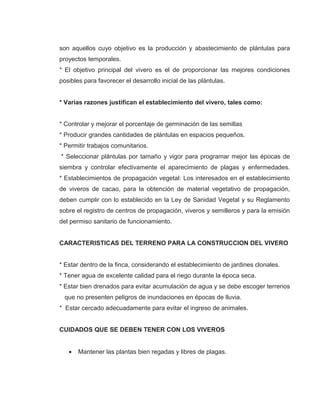 son aquellos cuyo objetivo es la producción y abastecimiento de plántulas para
proyectos temporales.
* El objetivo principal del vivero es el de proporcionar las mejores condiciones
posibles para favorecer el desarrollo inicial de las plántulas.
* Varias razones justifican el establecimiento del vivero, tales como:
* Controlar y mejorar el porcentaje de germinación de las semillas
* Producir grandes cantidades de plántulas en espacios pequeños.
* Permitir trabajos comunitarios.
* Seleccionar plántulas por tamaño y vigor para programar mejor las épocas de
siembra y controlar efectivamente el aparecimiento de plagas y enfermedades.
* Establecimientos de propagación vegetal: Los interesados en el establecimiento
de viveros de cacao, para la obtención de material vegetativo de propagación,
deben cumplir con lo establecido en la Ley de Sanidad Vegetal y su Reglamento
sobre el registro de centros de propagación, viveros y semilleros y para la emisión
del permiso sanitario de funcionamiento.
CARACTERISTICAS DEL TERRENO PARA LA CONSTRUCCION DEL VIVERO
* Estar dentro de la finca, considerando el establecimiento de jardines clonales.
* Tener agua de excelente calidad para el riego durante la época seca.
* Estar bien drenados para evitar acumulación de agua y se debe escoger terrenos
que no presenten peligros de inundaciones en épocas de lluvia.
* Estar cercado adecuadamente para evitar el ingreso de animales.
CUIDADOS QUE SE DEBEN TENER CON LOS VIVEROS
• Mantener las plantas bien regadas y libres de plagas.
 