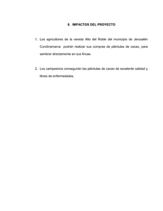 8. IMPACTOS DEL PROYECTO
1. Los agricultores de la vereda Alto del Roble del municipio de Jerusalén
Cundinamarca podrán realizar sus compras de plántulas de cacao, para
sembrar directamente en sus fincas.
2. Los campesinos conseguirán las plántulas de cacao de excelente calidad y
libres de enfermedades.
 