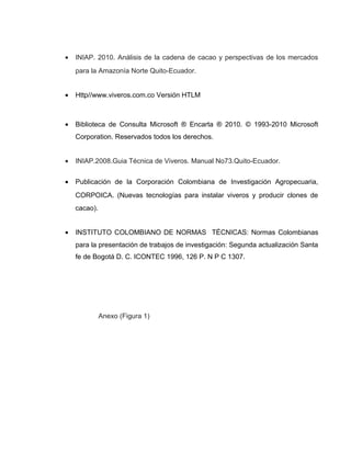 • INIAP. 2010. Análisis de la cadena de cacao y perspectivas de los mercados
para la Amazonía Norte Quito-Ecuador.
• Http//www.viveros.com.co Versión HTLM
• Biblioteca de Consulta Microsoft ® Encarta ® 2010. © 1993-2010 Microsoft
Corporation. Reservados todos los derechos.
• INIAP.2008.Guia Técnica de Viveros. Manual No73.Quito-Ecuador.
• Publicación de la Corporación Colombiana de Investigación Agropecuaria,
CORPOICA. (Nuevas tecnologías para instalar viveros y producir clones de
cacao).
• INSTITUTO COLOMBIANO DE NORMAS TÉCNICAS: Normas Colombianas
para la presentación de trabajos de investigación: Segunda actualización Santa
fe de Bogotá D. C. ICONTEC 1996, 126 P. N P C 1307.
Anexo (Figura 1)
 