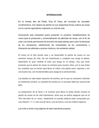 INTRODUCCION
En la Vereda Alto del Roble, finca El Chipo del municipio de Jerusalén
Cundinamarca. Con deseos de plantar en sus respectivas fincas cultivos de cacao
con lo cual los agricultores mejorarán su nivel de vida.
Conociendo esta necesidad quiero presentar mi proyecto: Establecimiento de
vivero para la producción y comercialización de plántulas de cacao, con el fin de
crear una fuente permanente de provisión de estas plantas para cubrir la demanda
de los campesinos, satisfaciendo las necesidades de los compradores y
ofreciendo las plántulas a precios módicos y de excelente calidad.
El vivero es el sitio donde nace y se desarrollan la planta de cacao en sus
primeros meses de vida. De las condiciones o cuidados que tenga la planta,
dependerá en gran medida el éxito que tenga en el campo. Hay que tener
presente que la planta de cacao se siembra para muchos años, por lo que todos
los cuidados que se tomen para llevar al cultivo una planta sana, vigorosa y con
una buena raíz, son fundamentales para asegurar la productividad.
Las plantas en esta etapa requieren de sombra, por lo que es necesario cultivarla
en ambientes sombra. La cantidad de sombra en un principio debe ser cercana del
60%.
La preparación de la tierra o el sustrato para llenar la bolsa donde crecerá la
planta de cacao es de vital importancia, tanto que se podría asegurar que es el
70% del éxito de un vivero. Idealmente el sustrato debería estar compuesto por
una relación 1:1:1 o sea una de tierra, una de arena y una de materia orgánica.
Los invito a entrar a las páginas de este importante proyecto.
 
