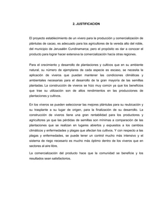 2. JUSTIFICACION
El proyecto establecimiento de un vivero para la producción y comercialización de
plántulas de cacao, es adecuado para los agricultores de la vereda alto del roble,
del municipio de Jerusalén Cundinamarca; pero el propósito es dar a conocer el
producto para lograr hacer extensiva la comercialización hacía otras regiones.
Para el crecimiento y desarrollo de plantaciones y cultivos que en su ambiente
natural, su número de ejemplares de cada especie es escaso, se necesita la
aplicación de viveros que puedan mantener las condiciones climáticas y
ambientales necesarias para el desarrollo de la gran mayoría de las semillas
plantadas. La construcción de viveros se hizo muy común ya que los beneficios
que trae su utilización son de altos rendimientos en las producciones de
plantaciones y cultivos.
En los viveros se pueden seleccionar las mejores plántulas para su reubicación y
su trasplante a su lugar de origen, para la finalización de su desarrollo. La
construcción de viveros tiene una gran rentabilidad para los productores y
agricultores ya que las pérdidas de semillas son mínimas a comparación de las
plantaciones que se realizan en lugares abiertos y expuestos a los cambios
climáticos y enfermedades y plagas que afectan los cultivos. Y con respecto a las
plagas y enfermedades, se puede tener un control mucho más intensivo y el
sistema de riego necesario es mucho más óptimo dentro de los viveros que en
sectores al aire libre.
La comercialización del producto hace que la comunidad se beneficie y los
resultados sean satisfactorios.
 