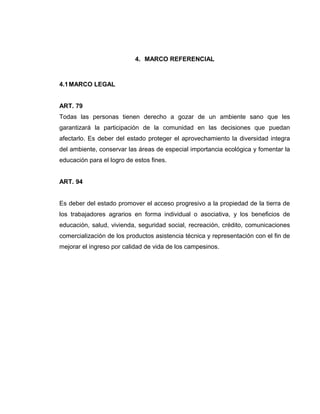 4. MARCO REFERENCIAL
4.1MARCO LEGAL
ART. 79
Todas las personas tienen derecho a gozar de un ambiente sano que les
garantizará la participación de la comunidad en las decisiones que puedan
afectarlo. Es deber del estado proteger el aprovechamiento la diversidad integra
del ambiente, conservar las áreas de especial importancia ecológica y fomentar la
educación para el logro de estos fines.
ART. 94
Es deber del estado promover el acceso progresivo a la propiedad de la tierra de
los trabajadores agrarios en forma individual o asociativa, y los beneficios de
educación, salud, vivienda, seguridad social, recreación, crédito, comunicaciones
comercialización de los productos asistencia técnica y representación con el fin de
mejorar el ingreso por calidad de vida de los campesinos.
 