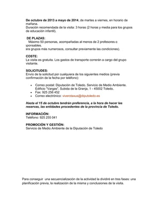 De octubre de 2013 a mayo de 2014, de martes a viernes, en horario de
mañana.
Duración recomendada de la visita: 3 horas (2 horas y media para los grupos
de educación infantil).
Nº DE PLAZAS:
m Máximo 50 personas, acompañadas al menos de 2 profesores o
responsables.
(Para grupos más numerosos, consultar previamente las condiciones).
COSTE:
La visita es gratuita. Los gastos de transporte correrán a cargo del grupo
visitante.
SOLICITUDES:
Envío de la solicitud por cualquiera de los siguientes medios (previa
confirmación de la fecha por teléfono):
Correo postal: Diputación de Toledo. Servicio de Medio Ambiente.
Edificio "Vargas". Subida de la Granja, 1 - 45002 Toledo.
Fax: 925 256 452
Correo electrónico: viverotaxus@diputoledo.es
Hasta el 15 de octubre tendrán preferencia, a la hora de hacer las
reservas, las entidades procedentes de la provincia de Toledo.
INFORMACIÓN:
Teléfono: 925 255 041
PROMOCIÓN Y GESTIÓN:
Servicio de Medio Ambiente de la Diputación de Toledo

Para conseguir una secuencialización de la actividad la dividiré en tres fases: una
planificación previa, la realización de la misma y conclusiones de la visita.

 