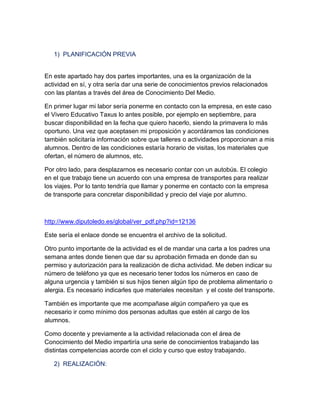1) PLANIFICACIÓN PREVIA

En este apartado hay dos partes importantes, una es la organización de la
actividad en sí, y otra sería dar una serie de conocimientos previos relacionados
con las plantas a través del área de Conocimiento Del Medio.
En primer lugar mi labor sería ponerme en contacto con la empresa, en este caso
el Vivero Educativo Taxus lo antes posible, por ejemplo en septiembre, para
buscar disponibilidad en la fecha que quiero hacerlo, siendo la primavera lo más
oportuno. Una vez que aceptasen mi proposición y acordáramos las condiciones
también solicitaría información sobre que talleres o actividades proporcionan a mis
alumnos. Dentro de las condiciones estaría horario de visitas, los materiales que
ofertan, el número de alumnos, etc.
Por otro lado, para desplazarnos es necesario contar con un autobús. El colegio
en el que trabajo tiene un acuerdo con una empresa de transportes para realizar
los viajes. Por lo tanto tendría que llamar y ponerme en contacto con la empresa
de transporte para concretar disponibilidad y precio del viaje por alumno.

http://www.diputoledo.es/global/ver_pdf.php?id=12136
Este sería el enlace donde se encuentra el archivo de la solicitud.
Otro punto importante de la actividad es el de mandar una carta a los padres una
semana antes donde tienen que dar su aprobación firmada en donde dan su
permiso y autorización para la realización de dicha actividad. Me deben indicar su
número de teléfono ya que es necesario tener todos los números en caso de
alguna urgencia y también si sus hijos tienen algún tipo de problema alimentario o
alergia. Es necesario indicarles que materiales necesitan y el coste del transporte.
También es importante que me acompañase algún compañero ya que es
necesario ir como mínimo dos personas adultas que estén al cargo de los
alumnos.
Como docente y previamente a la actividad relacionada con el área de
Conocimiento del Medio impartiría una serie de conocimientos trabajando las
distintas competencias acorde con el ciclo y curso que estoy trabajando.
2) REALIZACIÓN:

 
