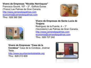 Vivero de Empresas "Nicolás Henrízquez"
Francisco Gourié, 107 – 2ª . Edificio Dunas
(Triana) Las Palmas de Gran Canaria.
http://www.camaralaspalmas.com
economia@camaralaspalmas.com
Tfno.: 928 390 390
                               Vivero de Empresas de Santa Lucía de
                               Tirajana
                               Rodríguez de la Fuente, 4 – 1º
                               (Vecindario) Las Palmas de Gran Canaria.
                               http://www.camaralaspalmas.com
                               economia@camaralaspalmas.com
                               Tfno.: 928 727 242


     Vivero de Empresas “Casa de la
     Condesa“ Casa de la Condesa. Jinámar
     Telde.
     http://www.ayuntamientodetelde.org
     Tfno.: 828 013 600
 