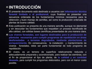 INTRODUCCIÓN
El presente documento está destinado a usuarios con información técnica
forestal limitada o al profesional, cuya finalidad es presentar una
secuencia ordenada de los fundamentos mínimos necesarios para la
obtención y buen manejo de semillas, así como la producción ordenada de
plantas de buena calidad.
Esta publicación se presenta de una manera sencilla, aunque no elemental
y sin descuidar los fundamentos que respaldan un proceso tecnificado de
alta calidad, con sólidas bases científicas presentadas de una manera clara.
Los viveros forestales, son lugares destinados para la producción deLos viveros forestales, son lugares destinados para la producción de
plántulas necesarias para cumplir programas de repoblación en áreasplántulas necesarias para cumplir programas de repoblación en áreas
desforestadas o terrenos degradados, mediante plantaciones dedesforestadas o terrenos degradados, mediante plantaciones de
enriquecimiento.enriquecimiento. En consecuencia, la instalación y mantenimiento deEn consecuencia, la instalación y mantenimiento de
viveros forestales, debe ser parte fundamental de todo programa deviveros forestales, debe ser parte fundamental de todo programa de
repoblación.repoblación.
El vivero, es un terreno de superficie relativamente reducida yEl vivero, es un terreno de superficie relativamente reducida y
adecuadamente preparada y acondicionado, para realizar las siembras, conadecuadamente preparada y acondicionado, para realizar las siembras, con
el fin de proporcionar el tipo de planta, deel fin de proporcionar el tipo de planta, de la calidad y en cantidadla calidad y en cantidad
deseadadeseada, para cumplir los programas elaborados, pero con el menor costo, para cumplir los programas elaborados, pero con el menor costo
posible.posible.
 
