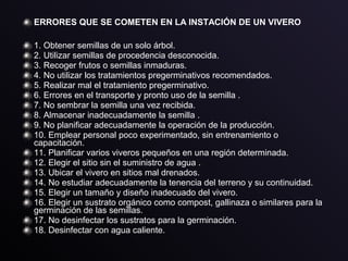 ERRORES QUE SE COMETEN EN LA INSTACIÓN DE UN VIVERO
1. Obtener semillas de un solo árbol.
2. Utilizar semillas de procedencia desconocida.
3. Recoger frutos o semillas inmaduras.
4. No utilizar los tratamientos pregerminativos recomendados.
5. Realizar mal el tratamiento pregerminativo.
6. Errores en el transporte y pronto uso de la semilla .
7. No sembrar la semilla una vez recibida.
8. Almacenar inadecuadamente la semilla .
9. No planificar adecuadamente la operación de la producción.
10. Emplear personal poco experimentado, sin entrenamiento o
capacitación.
11. Planificar varios viveros pequeños en una región determinada.
12. Elegir el sitio sin el suministro de agua .
13. Ubicar el vivero en sitios mal drenados.
14. No estudiar adecuadamente la tenencia del terreno y su continuidad.
15. Elegir un tamaño y diseño inadecuado del vivero.
16. Elegir un sustrato orgánico como compost, gallinaza o similares para la
germinación de las semillas.
17. No desinfectar los sustratos para la germinación.
18. Desinfectar con agua caliente.
 