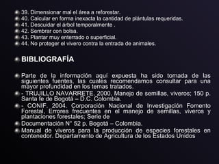 39. Dimensionar mal el área a reforestar.
40. Calcular en forma inexacta la cantidad de plántulas requeridas.
41. Descuidar el árbol temporalmente .
42. Sembrar con bolsa.
43. Plantar muy enterrado o superficial.
44. No proteger el vivero contra la entrada de animales.
BIBLIOGRAFÍA
Parte de la información aquí expuesta ha sido tomada de las
siguientes fuentes, las cuales recomendamos consultar para una
mayor profundidad en los temas tratados.
- TRUJILLO NAVARRETE. 2000. Manejo de semillas, viveros; 150 p.
Santa fe de Bogotá – D.C. Colombia.
- CONIF. 2004. Corporación Nacional de Investigación Fomento
Forestal, Errores frecuentes en el manejo de semillas, viveros y
plantaciones forestales; Serie de
Documentación N° 52 p. Bogotá – Colombia.
Manual de viveros para la producción de especies forestales en
contenedor. Departamento de Agricultura de los Estados Unidos
 