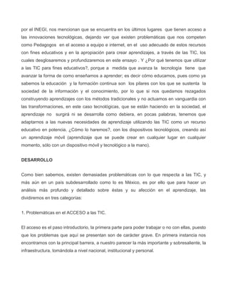 por el INEGI, nos mencionan que se encuentra en los últimos lugares que tienen acceso a
las innovaciones tecnológicas, dejando ver que existen problemáticas que nos competen
como Pedagogos en el acceso a equipo e internet, en el uso adecuado de estos recursos
con fines educativos y en la apropiación para crear aprendizajes, a través de las TIC, los
cuales desglosaremos y profundizaremos en este ensayo . Y ¿Por qué tenemos que utilizar
a las TIC para fines educativos?, porque a medida que avanza la tecnología tiene que
avanzar la forma de como enseñamos a aprender; es decir cómo educamos, pues como ya
sabemos la educación y la formación continua son los pilares con los que se sustenta la
sociedad de la información y el conocimiento, por lo que si nos quedamos rezagados
construyendo aprendizajes con los métodos tradicionales y no actuamos en vanguardia con
las transformaciones, en este caso tecnológicas, que se están haciendo en la sociedad, el
aprendizaje no surgirá ni se desarrolla como debiera, en pocas palabras, tenemos que
adaptarnos a las nuevas necesidades de aprendizaje utilizando las TIC como un recurso
educativo en potencia. ¿Cómo lo haremos?, con los dispositivos tecnológicos, creando así
un aprendizaje móvil (aprendizaje que se puede crear en cualquier lugar en cualquier
momento, sólo con un dispositivo móvil y tecnológico a la mano).
DESARROLLO
Como bien sabemos, existen demasiadas problemáticas con lo que respecta a las TIC, y
más aún en un país subdesarrollado como lo es México, es por ello que para hacer un
análisis más profundo y detallado sobre éstas y su afección en el aprendizaje, las
dividiremos en tres categorías:
1. Problemáticas en el ACCESO a las TIC.
El acceso es el paso introductorio, la primera parte para poder trabajar o no con ellas, puesto
que los problemas que aquí se presentan son de carácter grave. En primera instancia nos
encontramos con la principal barrera, a nuestro parecer la más importante y sobresaliente, la
infraestructura, tomándola a nivel nacional, institucional y personal.
 