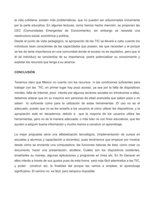 la vida cotidiana, existen más problemáticas, que no pueden ser solucionadas únicamente
por la parte educativa, En algunas lecturas, como hemos hecho mención, se proponen las
CEC (Comunidades Emergentes de Conocimiento), sin embargo se necesita una
reestructura social, económica y política.
Desde el punto de vista pedagógico, la apropiación de las TIC se llevará a cabo cuando los
individuos sean conscientes de las capacidades que poseen, las que necesitan y el porqué
se les da tanta importancia en una comunidad donde el acceso no es equitativo, pero que si
él (el individuo) se concientiza de su importancia, podrá potencializar su conocimiento y
explotar los recursos que tenga a su alcance.
CONCLUSIÓN
Tenemos claro que México no cuenta con los recursos ni las condiciones suficientes para
trabajar con las TIC, en primer lugar hay poco acceso, ya sea por la falta de dispositivos
móviles, falta de Internet, poco interés por algunos sectores sociales en introducirse a ellas,
debemos aclarar que en su mayoría son personas de edad avanzada que saben poco o no
saben lo suficiente como para la utilización de estas herramientas .El uso no es el
adecuado, puesto que no se les enseña a los usuarios el cómo utilizar los dispositivos, y la
apropiación está en decadencia, debido a que la mayoría de los usuarios utiliza las
herramientas, pero no de la manera adecuada, o más bien no con fines educativos, que les
ayuden a adquirir buena información y mucho menos a construir un aprendizaje.
La mejor propuesta sería una alfabetización tecnológica, (implementación de cursos en
escuelas a alumnos y capacitación a docentes), pues tendríamos que empezar por mostrar
desde cómo se enciende una computadora, las funciones básicas de ésta, como crear un
documento, hacer una presentación, etcétera. Cuáles son los dispositivos existentes,
enseñarles su manejo, algunas aplicaciones y programas en línea etc. En fin Generar en
ellos interés a través de sus gustos pues de esta forma será más fácil adentrarlos a las TIC,
y poder construir así, la finalidad del porque las vamos a emplear, el aprendizaje
significativo. El camino no es fácil, pero tampoco imposible.
 