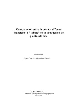 Comparación entre la bolsa y el "cono
macetero" o "tubete" en la producción de
plantas de café
Presentado por
Darío Oswaldo González Kaiser
ELZAMORANO
Carrera de Ciencia y Producción Agropecuaria
Abril, 2001
 