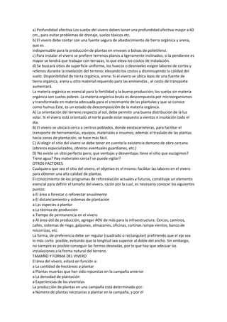 a) Profundidad efectiva Los suelos del vivero deben tener una profundidad efectiva mayor a 60
cm., para evitar problemas de drenaje, suelos tóxicos etc.
b) El vivero debe contar con una fuente segura de abastecimiento de tierra orgánica y arena,
que es
indispensable para la producción de plantas en envases o bolsas de polietileno.
c) Para instalar el vivero se prefiere terrenos planos a ligeramente inclinados; si la pendiente es
mayor se tendrá que trabajar con terrazas, lo que eleva los costos de instalación.
d) Se buscará sitios de superficie uniforme, los huecos o desniveles exigen labores de cortes y
rellenos durante la nivelación del terreno; elevando los costos y disminuyendo la calidad del
suelo. Disponibilidad de tierra orgánica, arena: Si el vivero se ubica lejos de una fuente de
tierra orgánica, arena u otro material requerido para las enmiendas , el costo de transporte
aumentará.
La materia orgánica es esencial para la fertilidad y la buena producción; los suelos sin materia
orgánica son suelos pobres. La materia orgánica bruta es descompuesta por microorganismos
y transformada en materia adecuada para el crecimiento de las plántulas y que se conoce
como humus.Este, es un estado de descomposición de la materia orgánica.
A) La orientación del terreno respecto al sol, debe permitir una buena distribución de la luz
solar. Si el vivero está orientado al norte puede estar expuesto a vientos e insolación todo el
día.
B) El vivero se ubicará cerca a centros poblados, donde existacarreteras, para facilitar el
transporte de herramientas, equipos, materiales e insumos; además el traslado de las plantas
hacia zonas de plantación, se hace más fácil.
C) Al elegir el sitio del vivero se debe tener en cuenta la existencia demano de obra cercana
(obreros especializados, obreros eventuales guardianes, etc.)
D) No existe un sitio perfecto pero; que ventajas y desventajas tiene el sitio que escogimos?
Tiene agua? Hay materiales cerca? se puede vigilar?
OTROS FACTORES
Cualquiera que sea el sitio del vivero, el objetivo es el mismo: facilitar las labores en el vivero
para obtener una alta calidad de plantas.
El conocimiento de los programas de reforestación actuales y futuros, constituye un elemento
esencial para definir el tamaño del vivero, razón por la cual, es necesario conocer los siguientes
puntos:
a El área a forestar o reforestar anualmente
a El distanciamiento y sistemas de plantación
a Las especies a plantar
a La técnica de producción
a Tiempo de permanencia en el vivero
a Al área útil de producción, agregar 40% de más para la infraestructura: Cercos, caminos,
calles, sistemas de riego, galpones, almacenes, oficinas, cortinas rompe vientos, banco de
micorrizas, etc.
La forma, de preferencia debe ser regular (cuadrado o rectangular) prefiriendo que el eje sea
lo más corto posible, evitando que la longitud sea superior al doble del ancho. Sin embargo,
no siempre es posible conseguir las formas deseadas, por lo que hay que adecuar las
instalaciones a la forma natural del terreno.
TAMAÑO Y FORMA DEL VIVERO
El área del vivero, estará en función a:
a La cantidad de hectáreas a plantar
a Plantas muertas que han sido repuestas en la campaña anterior
a La densidad de plantación
a Experiencias de los viveristas
La producción de plantas en una campaña está determinado por:
a Número de plantas necesarias a plantar en la campaña, y por el
 