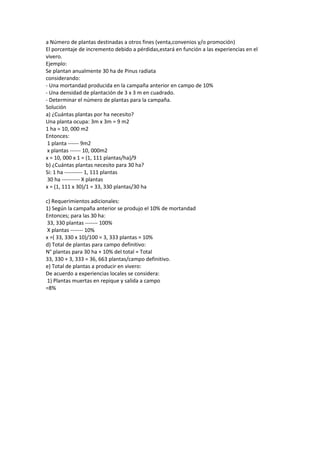 a Número de plantas destinadas a otros fines (venta,convenios y/o promoción)
El porcentaje de incremento debido a pérdidas,estará en función a las experiencias en el
vivero.
Ejemplo:
Se plantan anualmente 30 ha de Pinus radiata
considerando:
- Una mortandad producida en la campaña anterior en campo de 10%
- Una densidad de plantación de 3 x 3 m en cuadrado.
- Determinar el número de plantas para la campaña.
Solución
a) ¿Cuántas plantas por ha necesito?
Una planta ocupa: 3m x 3m = 9 m2
1 ha = 10, 000 m2
Entonces:
1 planta ------ 9m2
x plantas ------ 10, 000m2
x = 10, 000 x 1 = (1, 111 plantas/ha)/9
b) ¿Cuántas plantas necesito para 30 ha?
Si: 1 ha ---------- 1, 111 plantas
30 ha ---------- X plantas
x = (1, 111 x 30)/1 = 33, 330 plantas/30 ha
c) Requerimientos adicionales:
1) Según la campaña anterior se produjo el 10% de mortandad
Entonces; para las 30 ha:
33, 330 plantas ------- 100%
X plantas ------- 10%
x =( 33, 330 x 10)/100 = 3, 333 plantas = 10%
d) Total de plantas para campo definitivo:
N° plantas para 30 ha + 10% del total = Total
33, 330 + 3, 333 = 36, 663 plantas/campo definitivo.
e) Total de plantas a producir en vivero:
De acuerdo a experiencias locales se considera:
1) Plantas muertas en repique y salida a campo
=8%
 