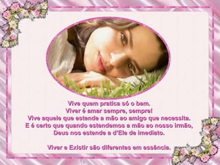 Vive quem pratica só o bem. Viver é amar sempre, sempre! Vive aquele que estende a mão ao amigo que necessita. E é certo que quando estendemos a mão ao nosso irmão, Deus nos estende a d’Ele de imediato. Viver e Existir são diferentes em essência. 