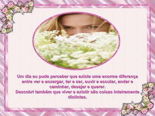 Um dia eu pude perceber que existe uma enorme diferença entre ver e enxergar, ter e ser, ouvir e escutar, andar e caminhar, desejar e querer. Descobri também que viver e existir são coisas inteiramente distintas. 
