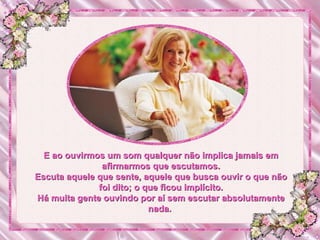 E ao ouvirmos um som qualquer não implica jamais em afirmarmos que escutamos. Escuta aquele que sente, aquele que busca ouvir o que não foi dito; o que ficou implícito. Há muita gente ouvindo por aí sem escutar absolutamente nada.  