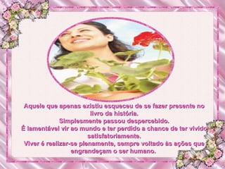 Aquele que apenas existiu esqueceu de se fazer presente no livro da história. Simplesmente passou despercebido. É lamentável vir ao mundo e ter perdido a chance de ter vivido satisfatoriamente. Viver é realizar-se plenamente, sempre voltado às ações que engrandeçam o ser humano.  