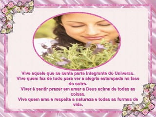 Vive aquele que se sente parte integrante do Universo. Vive quem faz de tudo para ver a alegria estampada na face do outro. Viver é sentir prazer em amar a Deus acima de todas as coisas. Vive quem ama e respeita a natureza e todas as formas de vida. 