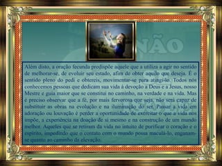 Além disto, a oração fecunda predispõe aquele que a utiliza a agir no sentido
de melhorar-se, de evoluir seu estado, afim de obter aquilo que deseja. É o
sentido pleno do pedi e obtereis, movimentar-se para atingi-lo. Todos nós
conhecemos pessoas que dedicam sua vida à devoção a Deus e a Jesus, nosso
Mestre e guia maior que se constitui no caminho, na verdade e na vida. Mas
é preciso observar que a fé, por mais fervorosa que seja, não será capaz de
substituir as obras na evolução e na iluminação do ser. Passar a vida em
adoração ou louvação é perder a oportunidade de exercitar o que a vida nos
impõe, a experiência na doação de si mesmo e na construção de um mundo
melhor. Aqueles que se retiram da vida no intuito de purificar o coração e o
espírito, impedindo que o contato com o mundo possa maculá-lo, enganam-
se quanto ao caminho da elevação.
 