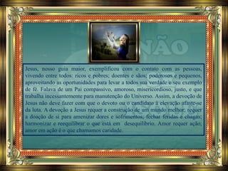 Jesus, nosso guia maior, exemplificou com o contato com as pessoas,
vivendo entre todos: ricos e pobres; doentes e sãos; poderosos e pequenos,
aproveitando as oportunidades para levar a todos sua verdade e seu exemplo
de fé. Falava de um Pai compassivo, amoroso, misericordioso, justo, e que
trabalha incessantemente para manutenção do Universo. Assim, a devoção de
Jesus não deve fazer com que o devoto ou o candidato à elevação afaste-se
da luta. A devoção a Jesus requer a construção de um mundo melhor; requer
a doação de si para amenizar dores e sofrimentos; fechar feridas e chagas;
harmonizar e reequilibrar o que está em desequilíbrio. Amor requer ação;
amor em ação é o que chamamos caridade.
 