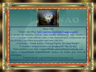 Muita Paz!
Visite o meu Blog: http://espiritual-espiritual.blogspot.com.br
A serviço da Doutrina Espírita; com estudos comentados, cujo objetivo é
levar as pessoas a uma reflexão sobre a vida, buscando pela compreensão das
leis divinas o equilíbrio necessário para uma vida feliz.
Leia Kardec! Estude Kardec! Pratique Kardec! Divulgue Kardec!
O amanhã é sempre um dia a ser conquistado! Pense nisso!
Visite também o meu Site: compartilhando-espiritualidade.webnode.com
Agora, Compartilhando Espiritualidade formou um Grupo para troca de
mensagens.
Compartilhando-espiritualidade@googlegroups.com
 