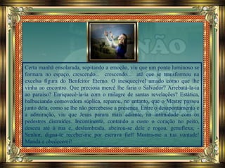 Certa manhã ensolarada, sopitando a emoção, viu que um ponto luminoso se
formara no espaço, crescendo... crescendo... até que se transformou na
excelsa figura do Benfeitor Eterno. O inesquecível amado como que lhe
vinha ao encontro. Que preciosa mercê lhe faria o Salvador? Arrebatá-la-ia
ao paraíso? Enriquecê-la-ía com o milagre de santas revelações? Estática,
balbuciando comovedora súplica, reparou, no entanto, que o Mestre passou
junto dela, como se lhe não percebesse a presença. Entre o desapontamento e
a admiração, viu que Jesus parara mais adiante, na intimidade com os
pedestres distraídos. Incontinente, contando a custo o coração no peito,
desceu até à rua e, deslumbrada, abeirou-se dele e rogou, genuflexa; -
Senhor, digna-te receber-me por escrava fiel! Mostra-me a tua vontade!
Manda e obedecerei!
 