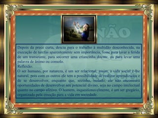 Depois da prece curta, descia para o trabalho à multidão desconhecida, na
execução de tarefas aparentemente sem importância, fosse para lavar a ferida
de um transeunte, para socorrer uma criancinha doente, ou para levar uma
palavra de ânimo ou consolo.
Reflexão:
O ser humano, por natureza, é um ser relacional, assim, a vida social é-lhe
natural, pois com os outros ele tem a possibilidade de realizar aprendizados e
de se desenvolver, enquanto que, sozinho, isolado, ele não encontrará
oportunidades de desenvolver seu potencial divino, seja no campo intelectual
quanto no campo afetivo. O homem, inquestionavelmente, é um ser gregário,
organizado pela emoção para a vida em sociedade.
 