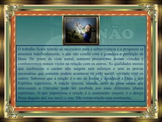 O trabalho ficará restrito ao necessário para a sobrevivência e o progresso se
arrastará indefinidamente, o que não condiz com a grandeza e perfeição de
Deus. Do ponto de vista moral, somente provaremos nossas virtudes e
combateremos nossos vícios na relação com os outros. As qualidades morais
que enobrecem o caráter não surgem sem esforços e sem as provas
necessárias que somente podem acontecer na vida social, vivendo com os
outros. Sabemos que a oração é o ato de louvar e agradecer a Deus e aos
Espíritos superiores. A oração sincera, sentida, além de gerar ondas que
atravessam o Universo pode ser recebida nos mais diferentes planos
espirituais. O que impulsiona a oração é o sentimento sincero, é o desejo
firme daquilo que nos move a orar. Não existe oração sem sentimento.
 