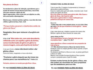 Nos planos de Deus:
Ao estudarmos o plano de redenção, aprendemos que a
queda do homem trouxe desonra para Deus, mas Cristo
veio para restaurar a glória do Pai.
Agora regenerados, cada crente tem um objetivo na vida,
tem uma tarefa a desempenhar:
Mesmo que, o homem perdeu a glória, a sua vida não mais
refletiu a glória de Deus. Rom. 3:23
“Porque todos pecaram e destituídos estão da
glória de Deus;”
Resgatados, Deus quer restaurar a Sua glória em
nós!!!
2 Cor. 3:18 “Mas todos nós, com rosto descoberto,
refletindo como um espelho a glória do Senhor,
somos transformados de glória em glória na
mesma imagem, como pelo Espírito do Senhor.”
E dai para frente a nossa vida deverá voltar a dar
glórias a Deus.
Como diz Pedro, resgatados a nossa vida deve:
“Proclamar a glória daquele que das trevas nos
chamou para a sua maravilhosa luz” I Pedro 2:9.
Portanto, estamos no mundo para glorificar a Deus.
VIVENDO PARA GLÓRIA DE DEUS
Tudo é para Ele. O objetivo fundamental do Universo é
demonstrar a glória de Deus.
Essa é a razão pela qual tudo existe, incluindo você. Você
existe para glória de Deus.
Ele criou todas as coisas para glória dele. Não fosse a
glória de Deus, não haveria nada.
Viver para a glória dele é a maior realização que
podemos alcançar em nossa vida.
Deus diz:
“Todos eles são o meu próprio povo; eu os criei e lhes
dei vida a fim de que mostrem a minha glória.” Isaías
43.7, NTLH
Logo, esse deve ser o objetivo supremo de nossa vida.
Mostrar a glória de Deus através de nossa vida.
Jesus disse ao Pai:
“Eu te glorifiquei na terra, fazendo tudo que me
mandastes fazer.” João 17:4, NLT
Jesus glorificou a Deus cumprindo seu propósito de
vida na terra.
>>> Nós devemos honrar a Deus da mesma forma.
Qualquer coisa na criação glorifica a Deus quando cumpre
seu propósito.
Os pássaros glorificam a Deus ao voar, os peixes glorificam
a Deus ao nadar.
Mesmo uma humilde formiga dá glória a Deus quando
cumpre o propósito para o qual foi criada.
Existem muitas formas de dar glória a Deus, mas
elas podem ser resumidas nos cinco propósitos
que ele estabeleceu para sua vida.
3 4
Ou seja VIVENDO PARA GLÓRIA DE DEUS. Ou seja VIVENDO PARA GLÓRIA DE DEUS.
 