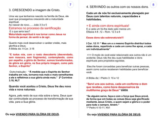 3. CRESCENDO a imagem de Cristo.
Uma vez que tenhamos nascido na família de Deus, ele
quer que prossigamos crescendo até a maturidade
espiritual.
Ao nascer de novo...... João 3:3 e 5
Estramos no processo da santificação
E o que seria isso?
Maturidade espiritual é nos tornar como Jesus na
forma de pensar, de sentir e de agir.
Quanto mais você desenvolver o caráter cristão, mais
glorifica a Deus.
A Bíblia diz: II Cor. 3:18
“E todos nós, com o rosto descoberto (desvendado,
sem mascara, sem fingimento), contemplando, como
por espelho, a glória do Senhor, somos transformados,
de glória em glória, na Sua própria imagem, como pelo
Senhor, o Espírito”
Outra tradução - “À medida que o Espírito do Senhor
trabalha em nós, tornamo-nos mais e mais semelhantes
a ele e refletimos a sua glória ainda mais.” 2ª Coríntios
3.18, NLT
Quando você aceitou a Cristo, Deus lhe deu nova
vida e nova natureza.
Agora, pelo resto de sua vida sobre a terra, Deus quer
dar continuidade ao processo de transformação de sua
vida, para a Sua glória.
4. SERVINDO os outros com os nossos dons.
Cada um de nós foi exclusivamente planejado por
Deus com talentos naturais, capacidades e
habilidades.
+ E ainda com dons espirituais!
E a cada um foi-lhe dado pelo menos um:
Efésios 4:8 ,12 – Rom. 12 3 a 8
Esses dons são sobrenaturais!!!
I Cor. 12:11 “ Mas um e o mesmo Espírito distribui todos
estes dons, repartindo a cada um como lhe apraz, a cada
um individualmente”
>>> O modo de você estar relacionado aos outros não é um
acidente; Deus não lhe deu suas habilidades e dons
espirituais para propósitos egoístas.
Eles lhe foram concedidas para beneficiar outras pessoas,
assim como outros receberam habilidades para beneficiar
você.
A Bíblia diz: I Pedro 3: 10 e 12
“Servi uns aos outros, cada um conforme o dom
que recebeu, como bons despenseiros da
multiforme graça de Deus” VARA
“Se alguém serve, faça-o com a força que Deus provê,
de forma que em todas as coisas Deus seja glorificado
mediante Jesus Cristo, a quem sejam a glória e o poder
para todo o sempre. Amém.”
1ª Pedro 4:10-11, NVI
7 8
Ou seja VIVENDO PARA GLÓRIA DE DEUS. Ou seja VIVENDO PARA GLÓRIA DE DEUS.
 