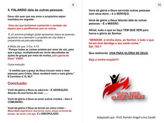 5. FALANDO dele às outras pessoas.
Deus não quer que seu amor e propósitos sejam
mantidos em segredo.
Uma vez que tenhamos conhecido a verdade, ele
espera que a partilhemos com os outros.
É um enorme privilégio poder apresentar Jesus as pessoas,
ajudando-as a descobrir o propósito de vida delas e
preparando-as para eternidade.
A Bíblia diz que: II Cor. 4:15
“Porque todas as coisas existem por amor de vós, para
que a graça, multiplicando-se, torne abundantes as
ações de graças por meio de muitos, para gloria de
Deus” VARA
Outra tradução:
“à medida que a graça de Deus trouxer mais e mais
pessoas para Cristo, Deus receberá mais e mais glória.”
II Coríntios 4.15, NLT
Conclusão:
Você dá glória a Deus ao adorá-lo – É ADORAÇÃO.
Através da sua forma de viver ......
Você dá glória a Deus ao amar outros crentes – Isso é
COMUNHÃO.
Você dá glória a Deus ao tornar-se como cristo –
Maturidade espiritual é nos tornar como Jesus na forma de
pensar, de sentir e de agir. É o DISCIPULADO.
Você dá glória a Deus servindo outras pessoas
com seus dons – é o SERVIÇO.
Você dá glória a Deus falando dele às outras
pessoas – É a MISSÃO.
Afinal, tudo o que eu faço TEM QUE SER para
honra e glória do Senhor.
“BENDIZE, ó minha alma, ao Senhor, e tudo o que
há em mim bendiga o seu santo nome.”
Sal. 103:1
Que realmente VIVA PARA GLÓRIA DE DEUS.
Seja a minha oração!!!!
9 10
Adaptado por: Prof. Ramón Angel Lima Zazatt
 