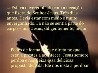 ... Estava envergonhado com a negação que fizera do Senhor Jesus, Três dias antes. Devia estar com medo e muito envergonhado. Já não se sentia parte do corpo  - mas Jesus, diligentemente, inclui Pedro de forma clara e direta no que estava prestes a acontecer. Jesus semore perdoa e nos deixa essa deliciosa proposta de vida. Ele nos insta a perdoar 