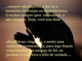 ...sempre não importa a dor ou o momento da traição ou da indiferença. O senhor sempre quer  reconstruir, e não esmagar. Hoje, você tem duas  alternativas: vingar-se, e sentir uma realização momentânea, para logo depois experimentar um amargo de fel; ou perdoar e viver livre e feliz de verdade,... 
