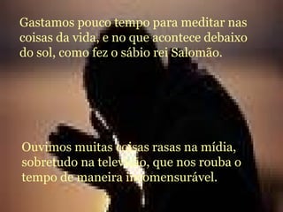 Gastamos pouco tempo para meditar nas coisas da vida, e no que acontece debaixo do sol, como fez o sábio rei Salomão.  Ouvimos muitas coisas rasas na mídia, sobretudo na televisão, que nos rouba o tempo de maneira incomensurável. 
