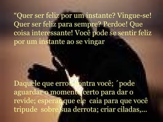“ Quer ser feliz por um instante? Vingue-se!Quer ser feliz para sempre? Perdoe! Que coisa interessante! Você pode se sentir feliz por um instante ao se vingar Daquele que errou contra você; ´pode aguardar o momento certo para dar o revide; esperar que ele  caia para que você  tripude  sobre sua derrota; criar ciladas,... 