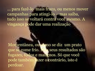 ... para fazê-lo  mais fraco, ou menos mover campanhas para atingi-lo – mas saiba, tudo isso se voltará contra você mesmo. A vingança pode dar uma realização  Momentânea, ou como se diz  um prato que se come frio. Mas seus resultados são fugazes, todos e malígnos. Só que você pode também fazer o contrário, isto é perdoar. 
