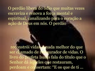O perdão libera do ódio que muitas vezes escraviza e renova a força mental e espiritual, canalizando para o coração a ação de Deus em nós. O perdão  reconstrói vidas, e nada melhor do que ser chamado de restaurador de vidas. O livro do profeta Isaías fala do título que o Senhor dá àqueles que restauram, perdoam e consertam: “E os que de ti ... 