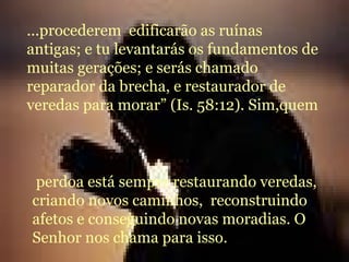 ...procederem  edificarão as ruínas antigas; e tu levantarás os fundamentos de muitas gerações; e serás chamado reparador da brecha, e restaurador de veredas para morar” (Is. 58:12). Sim,quem perdoa está sempre restaurando veredas, criando novos caminhos,  reconstruindo afetos e conseguindo novas moradias. O Senhor nos chama para isso. 