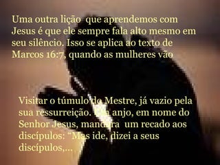 Uma outra lição  que aprendemos com Jesus é que ele sempre fala alto mesmo em seu silêncio. Isso se aplica ao texto de Marcos 16:7, quando as mulheres vão  Visitar o túmulo do Mestre, já vazio pela sua ressurreição. Um anjo, em nome do Senhor Jesus, mandara  um recado aos discípulos: “Mas ide, dizei a seus discípulos,... 