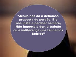 “ Jesus nos dá a deliciosa  proposta do perdão. Ele nos insta a perdoar sempre, Não importa a dor, a traição ou a indiferença que tenhamos Sofrido” 