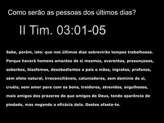 Como serão as pessoas dos últimos dias?




Sabe, porém, isto: que nos últimos dias sobrevirão tempos trabalhosos.

Porque haverá homens amantes de si mesmos, avarentos, presunçosos,

soberbos, blasfemos, desobedientes a pais e mães, ingratos, profanos,

sem afeto natural, irreconciliáveis, caluniadores, sem domínio de si,

cruéis, sem amor para com os bons, traidores, atrevidos, orgulhosos,

mais amigos dos prazeres do que amigos de Deus, tendo aparência de

piedade, mas negando a eficácia dela. Destes afasta-te.
 