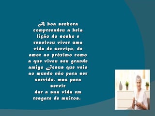 A boa senhora compreendeu a bela lição do sonho e resolveu viver uma vida de serviço, de amor ao próximo como a que viveu seu grande amigo Jesus que veio ao mundo não para ser servido, mas para servir dar a sua vida em  resgate de muitos.  