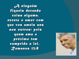 A ninguém fiqueis devendo coisa alguma, exceto o amor com que vos ameis uns aos outros; pois quem ama o próximo tem cumprido a lei.  Romanos 13:8  