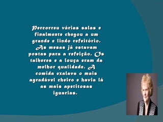 Percorreu várias salas e finalmente chegou a um grande e lindo refeitório. As mesas já estavam postas para a refeição. Os talheres e a louça eram da melhor qualidade. A comida exalava o mais agradável cheiro e havia lá as mais apetitosas iguarias.  